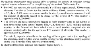 The sparsity preservation index greatly affect or impact the amount of computer storage
required to store a data as well as the efficiency of the method. To illustrate this:
 For 1000 bus network, the admittance matrix Y will have approximately 5000 nonzero
elements. The table of factors for this matrix will have 5000RS nonzero elements. If RS
= 2.5, then 12,500 nonzero elements need to be stored, a small number compared with
the number of elements needed to be stored for the inverse of Y. This number is
approximately 1,000,000!!!
 The forward and back substitutions require as many multiply-adds as the number of
non-zeros entries in the table of factors. If RS = 2.5, then only 12,500 multiply-adds are
required in the forward and back substitution, a small number compared with the
required multiply-adds for the operation Y-1
b number of elements. This number is
approximately 1,000,000!!!
• The ratio RS depends primarily on the topology of the original matrix (the topology of
the admittance matrix ). It is known that the topology of the admittance matrix depends
on the way the nodes of the network are numbered.
To illustrated this point, consider the circuit of Figure below 1.
 