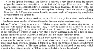 • To find the optimal ordering of the nodes of a network is very difficult, since the number
of possible numbering alternatives is n! (n factorial) is large. However, several efficient
near-optimal (sub-optimal) ordering schemes have been developed. In the early 60's, Bill
Tinney developed three schemes for near-optimal ordering which are known as Tinney
Schemes 1, 2, 3. These schemes are listed in increasing order of programming complexity,
execution time, and optimality.
 Scheme 1: The nodes of a network are ordered in such a way that a lower numbered node
has less or equal number of adjacent branches than any higher numbered node.
Scheme 2: After ordering using scheme 1, Fill-ins are generated in pairs occupying symmetric
positions with respect to the diagonal. Thus, it may be assumed that a pair of fill-ins in
positions (i,j) and (j,i) corresponds to a fictitious branch between nodes i and j. Then the nodes
of the network are ordered in such a way that a lower numbered node has a less or equal
number of adjacent actual or fictitious branches than any higher numbered node.
Scheme 3: This scheme starts from an arbitrary numbering of the system nodes. Then the
near-optimally ordered nodes 1,2,..., are selected one at a time as follows. Assume that k
nodes have been optimally ordered, 1 through k, while the remaining nodes are arbitrarily
numbered k+1 through n. The next optimal number k+1 is assigned to the node which
generates the minimum number of fill-ins among all arbitrarily numbered nodes.
 
