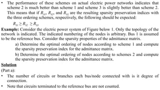 • The performance of these schemes on actual electric power networks indicates that
scheme 2 is much better than scheme 1 and scheme 3 is slightly better than scheme 2.
This means that if RS1, RS2, and RS3 are the resulting sparsity preservation indices with
the three ordering schemes, respectively, the following should be expected:
RS1 ≥ RS2 ≥ RS3
Example: Consider the electric power system of Figure below 1. Only the topology of the
network is indicated. The indicated numbering of the nodes is arbitrary. Bus 1 is assumed
to be the reference bus. Consider the sparsity properties of the admittance matrix.
a) Determine the optimal ordering of nodes according to scheme 1 and compute
the sparsity preservation index for the admittance matrix.
b) Determine the optimal ordering of nodes according to schemes 2 and compute
the sparsity preservation index for the admittance matrix.
Solution
(Part a):
• The number of circuits or branches each bus/node connected with is it degree of
connection.
• Note that circuits terminated to the reference bus are not counted.
 