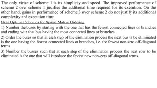 The only virtue of scheme 1 is its simplicity and speed. The improved performance of
scheme 2 over scheme 1 justifies the additional time required for its execution. On the
other hand, gains in performance of scheme 3 over scheme 2 do not justify its additional
complexity and execution time.
Near Optimal Schemes for Sparse Matrix Ordering.
1) Number the buses by starting with the one that has the fewest connected lines or branches
and ending with that bus having the most connected lines or branches.
2) Order the buses so that at each step of the elimination process the next bus to be eliminated
is the one having the fewest connected lines or branches, i.e. the fewest non-zero off-diagonal
terms.
3) Number the busses such that at each step of the elimination process the next row to be
eliminated is the one that will introduce the fewest new non-zero off-diagonal terms.
 