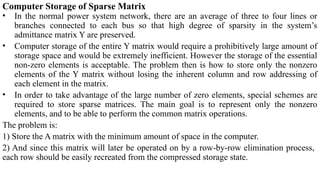 Computer Storage of Sparse Matrix
• In the normal power system network, there are an average of three to four lines or
branches connected to each bus so that high degree of sparsity in the system’s
admittance matrix Y are preserved.
• Computer storage of the entire Y matrix would require a prohibitively large amount of
storage space and would be extremely inefficient. However the storage of the essential
non-zero elements is acceptable. The problem then is how to store only the nonzero
elements of the Y matrix without losing the inherent column and row addressing of
each element in the matrix.
• In order to take advantage of the large number of zero elements, special schemes are
required to store sparse matrices. The main goal is to represent only the nonzero
elements, and to be able to perform the common matrix operations.
The problem is:
1) Store the A matrix with the minimum amount of space in the computer.
2) And since this matrix will later be operated on by a row-by-row elimination process,
each row should be easily recreated from the compressed storage state.
 