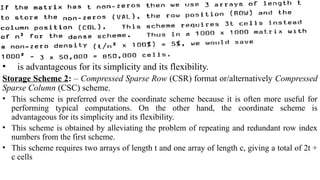 Sparsity Techniques, Triangular Factorization and Optimal Ordering
• is advantageous for its simplicity and its flexibility.
Storage Scheme 2: – Compressed Sparse Row (CSR) format or/alternatively Compressed
Sparse Column (CSC) scheme.
• This scheme is preferred over the coordinate scheme because it is often more useful for
performing typical computations. On the other hand, the coordinate scheme is
advantageous for its simplicity and its flexibility.
• This scheme is obtained by alleviating the problem of repeating and redundant row index
numbers from the first scheme.
• This scheme requires two arrays of length t and one array of length c, giving a total of 2t +
c cells
 
