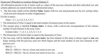 Gustavson’s Procedure to construct Storage Scheme 2:
All information present in the A matrix such as, values of the non-zero elements and their individual row and
column addresses are stored in three one-dimensional arrays.
1. The first array which will be labelled Value: begins with row one and proceeds row by row storing values
of all non-zero elements in order of appearance.
For the A matrix:
Value = 2, 1, 4, 3, 6, 3, 8, 5, 9, 1
• The dimension of Value is equal to the total number of nonzero terms in the matrix.
2. The second array is labelled Column index: it stores, with a one-to-one correspondence of the column
number of each element in the array Value.
Column index = 1, 4, 3, 1, 2, 6, 4, 1, 5, 6
• The dimension of Column index is equal to the dimension of Value.
3. The last array will be labelled Row start index: the first element in this array is always equal to one and
keeps running with the previous each row block begins and the total number of non zero elements in the
previous row.
RSI (1) = 1
RSI (2) = RSI (1) + the no. of non zero terms in row one
RSI (3) = RSI (2) + the no. of non zero terms in row two ….so on
 