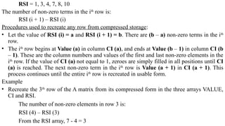 RSI = 1, 3, 4, 7, 8, 10
The number of non-zero terms in the ith
row is:
RSI (i + 1) – RSI (i)
Procedures used to recreate any row from compressed storage:
• Let the value of RSI (i) = a and RSI (i + 1) = b. There are (b – a) non-zero terms in the ith
row.
• The ith
row begins at Value (a) in column CI (a), and ends at Value (b – 1) in column CI (b
– 1). These are the column numbers and values of the first and last non-zero elements in the
ith
row. If the value of CI (a) not equal to 1, zeroes are simply filled in all positions until CI
(a) is reached. The next non-zero term in the ith
row is Value (a + 1) in CI (a + 1). This
process continues until the entire ith
row is recreated in usable form.
Example
• Recreate the 3th
row of the A matrix from its compressed form in the three arrays VALUE,
CI and RSI.
The number of non-zero elements in row 3 is:
RSI (4) – RSI (3)
From the RSI array, 7 - 4 = 3
 