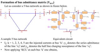 Formation of bus admittance matrix (YBUS)
Let us consider a 5 bus network as shown in figure below.
A sample 5 bus network Equivalent circuit
• Ik; k = 1, 2, 3, 4, 5 are the injected currents at bus ‘k’; yij denotes the series admittance
of the line ‘i-j’ and yijs denotes the half line charging susceptance of the line ‘i-j’.
• Now applying ‘KCL’ at each bus ‘k’ one obtains,
 