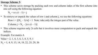 Storage Scheme 3:
• This scheme saves storage by packing each row and column index of the first scheme into
one cell using the following equation:
Nij = n x (i – 1) + j
• To retrieve or unpack the values of row i and column j, we use the following equations
Row i = [(Nij – 1)/n] + 1 Note: take only the integer part of the value.
Column j = Nij – [n x (i – 1)]
• This scheme requires only 2t cells but it involves more computation to pack and unpack the
indices.
Example: For matrix A
Value = 2, 1, 4, 3, 6, 3, 8, 5, 9, 1
Nij = 1, 4, 9, 13, 14, 18, 22, 25, 29, 36
 