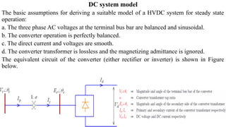 DC system model
The basic assumptions for deriving a suitable model of a HVDC system for steady state
operation:
a. The three phase AC voltages at the terminal bus bar are balanced and sinusoidal.
b. The converter operation is perfectly balanced.
c. The direct current and voltages are smooth.
d. The converter transformer is lossless and the magnetizing admittance is ignored.
The equivalent circuit of the converter (either rectifier or inverter) is shown in Figure
below.
 