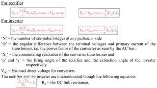 For rectifier
For inverter
‘N’ = the number of six-pulse bridges at any particular side
‘Φ’ = the angular difference between the terminal voltages and primary current of the
transformer, i.e. the power factor of the converter as seen by the AC bus.
‘Xc’ = the commutating reactance of the converter transformer and
‘α’ and ‘γ’ = the firing angle of the rectifier and the extinction angle of the inverter
respectively.
VdO = No-load direct voltage for converters
The rectifier and the inverter are interconnected though the following equation:
Rd = the DC link resistance.
 