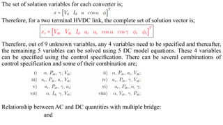 The set of solution variables for each converter is;
Therefore, for a two terminal HVDC link, the complete set of solution vector is;
Therefore, out of 9 unknown variables, any 4 variables need to be specified and thereafter,
the remaining 5 variables can be solved using 5 DC model equations. These 4 variables
can be specified using the control specification. There can be several combinations of
control specification and some of their combination are;
Relationship between AC and DC quantities with multiple bridge:
and
 