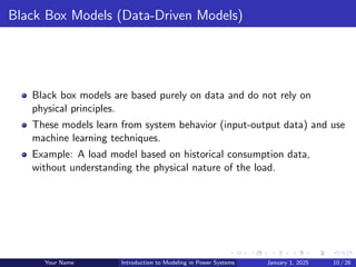 Black Box Models (Data-Driven Models)
Black box models are based purely on data and do not rely on
physical principles.
These models learn from system behavior (input-output data) and use
machine learning techniques.
Example: A load model based on historical consumption data,
without understanding the physical nature of the load.
Your Name Introduction to Modeling in Power Systems January 1, 2025 10 / 26
 