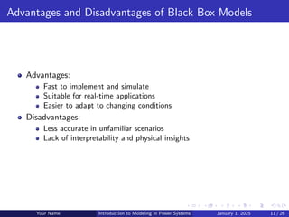 Advantages and Disadvantages of Black Box Models
Advantages:
Fast to implement and simulate
Suitable for real-time applications
Easier to adapt to changing conditions
Disadvantages:
Less accurate in unfamiliar scenarios
Lack of interpretability and physical insights
Your Name Introduction to Modeling in Power Systems January 1, 2025 11 / 26
 