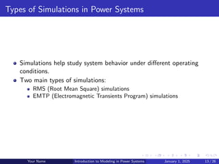 Types of Simulations in Power Systems
Simulations help study system behavior under different operating
conditions.
Two main types of simulations:
RMS (Root Mean Square) simulations
EMTP (Electromagnetic Transients Program) simulations
Your Name Introduction to Modeling in Power Systems January 1, 2025 13 / 26
 