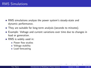 RMS Simulations
RMS simulations analyze the power system’s steady-state and
dynamic performance.
They are suitable for long-term analysis (seconds to minutes).
Example: Voltage and current variations over time due to changes in
load or generation.
RMS is widely used in:
Power flow studies
Voltage stability
Load forecasting
Your Name Introduction to Modeling in Power Systems January 1, 2025 14 / 26
 