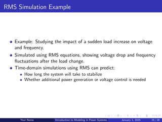 RMS Simulation Example
Example: Studying the impact of a sudden load increase on voltage
and frequency.
Simulated using RMS equations, showing voltage drop and frequency
fluctuations after the load change.
Time-domain simulations using RMS can predict:
How long the system will take to stabilize
Whether additional power generation or voltage control is needed
Your Name Introduction to Modeling in Power Systems January 1, 2025 15 / 26
 