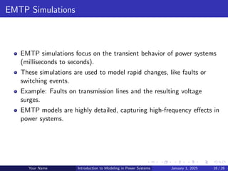 EMTP Simulations
EMTP simulations focus on the transient behavior of power systems
(milliseconds to seconds).
These simulations are used to model rapid changes, like faults or
switching events.
Example: Faults on transmission lines and the resulting voltage
surges.
EMTP models are highly detailed, capturing high-frequency effects in
power systems.
Your Name Introduction to Modeling in Power Systems January 1, 2025 16 / 26
 