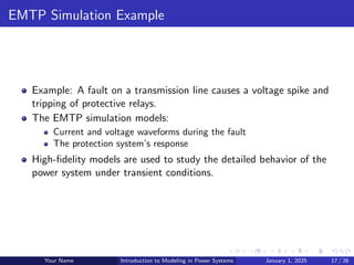 EMTP Simulation Example
Example: A fault on a transmission line causes a voltage spike and
tripping of protective relays.
The EMTP simulation models:
Current and voltage waveforms during the fault
The protection system’s response
High-fidelity models are used to study the detailed behavior of the
power system under transient conditions.
Your Name Introduction to Modeling in Power Systems January 1, 2025 17 / 26
 