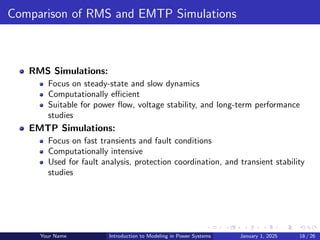 Comparison of RMS and EMTP Simulations
RMS Simulations:
Focus on steady-state and slow dynamics
Computationally efficient
Suitable for power flow, voltage stability, and long-term performance
studies
EMTP Simulations:
Focus on fast transients and fault conditions
Computationally intensive
Used for fault analysis, protection coordination, and transient stability
studies
Your Name Introduction to Modeling in Power Systems January 1, 2025 18 / 26
 