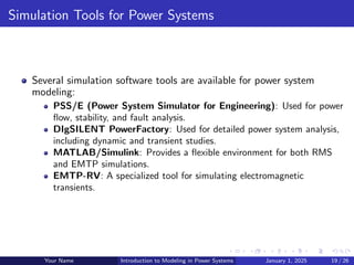 Simulation Tools for Power Systems
Several simulation software tools are available for power system
modeling:
PSS/E (Power System Simulator for Engineering): Used for power
flow, stability, and fault analysis.
DIgSILENT PowerFactory: Used for detailed power system analysis,
including dynamic and transient studies.
MATLAB/Simulink: Provides a flexible environment for both RMS
and EMTP simulations.
EMTP-RV: A specialized tool for simulating electromagnetic
transients.
Your Name Introduction to Modeling in Power Systems January 1, 2025 19 / 26
 