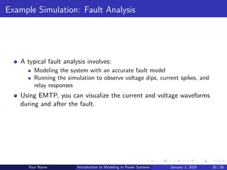 Example Simulation: Fault Analysis
A typical fault analysis involves:
Modeling the system with an accurate fault model
Running the simulation to observe voltage dips, current spikes, and
relay responses
Using EMTP, you can visualize the current and voltage waveforms
during and after the fault.
Your Name Introduction to Modeling in Power Systems January 1, 2025 20 / 26
 