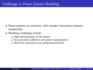 Challenges in Power System Modeling
Power systems are nonlinear, with complex interactions between
components.
Modeling challenges include:
High dimensionality of the system
Accurate data collection and system representation
Real-time constraints and computational limits
Your Name Introduction to Modeling in Power Systems January 1, 2025 22 / 26
 