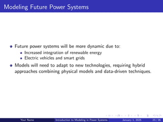 Modeling Future Power Systems
Future power systems will be more dynamic due to:
Increased integration of renewable energy
Electric vehicles and smart grids
Models will need to adapt to new technologies, requiring hybrid
approaches combining physical models and data-driven techniques.
Your Name Introduction to Modeling in Power Systems January 1, 2025 23 / 26
 