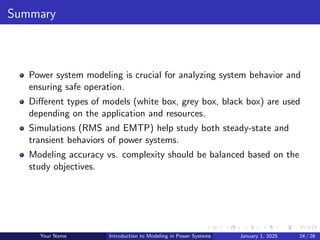 Summary
Power system modeling is crucial for analyzing system behavior and
ensuring safe operation.
Different types of models (white box, grey box, black box) are used
depending on the application and resources.
Simulations (RMS and EMTP) help study both steady-state and
transient behaviors of power systems.
Modeling accuracy vs. complexity should be balanced based on the
study objectives.
Your Name Introduction to Modeling in Power Systems January 1, 2025 24 / 26
 