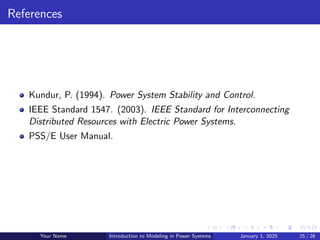 References
Kundur, P. (1994). Power System Stability and Control.
IEEE Standard 1547. (2003). IEEE Standard for Interconnecting
Distributed Resources with Electric Power Systems.
PSS/E User Manual.
Your Name Introduction to Modeling in Power Systems January 1, 2025 25 / 26
 