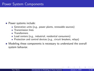Power System Components
Power systems include:
Generation units (e.g., power plants, renewable sources)
Transmission lines
Transformers
Load centers (e.g., industrial, residential consumers)
Protection and control devices (e.g., circuit breakers, relays)
Modeling these components is necessary to understand the overall
system behavior.
Your Name Introduction to Modeling in Power Systems January 1, 2025 3 / 26
 