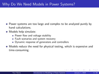 Why Do We Need Models in Power Systems?
Power systems are too large and complex to be analyzed purely by
hand calculations.
Models help simulate:
Power flow and voltage stability
Fault scenarios and system recovery
Dynamic response of generators and controllers
Models reduce the need for physical testing, which is expensive and
time-consuming.
Your Name Introduction to Modeling in Power Systems January 1, 2025 4 / 26
 