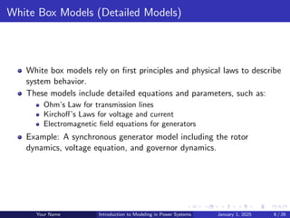 White Box Models (Detailed Models)
White box models rely on first principles and physical laws to describe
system behavior.
These models include detailed equations and parameters, such as:
Ohm’s Law for transmission lines
Kirchoff’s Laws for voltage and current
Electromagnetic field equations for generators
Example: A synchronous generator model including the rotor
dynamics, voltage equation, and governor dynamics.
Your Name Introduction to Modeling in Power Systems January 1, 2025 6 / 26
 