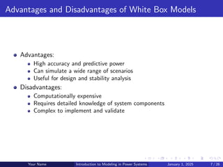 Advantages and Disadvantages of White Box Models
Advantages:
High accuracy and predictive power
Can simulate a wide range of scenarios
Useful for design and stability analysis
Disadvantages:
Computationally expensive
Requires detailed knowledge of system components
Complex to implement and validate
Your Name Introduction to Modeling in Power Systems January 1, 2025 7 / 26
 