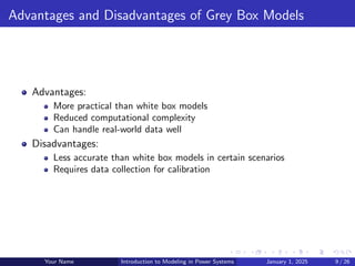 Advantages and Disadvantages of Grey Box Models
Advantages:
More practical than white box models
Reduced computational complexity
Can handle real-world data well
Disadvantages:
Less accurate than white box models in certain scenarios
Requires data collection for calibration
Your Name Introduction to Modeling in Power Systems January 1, 2025 9 / 26
 