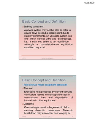 6/22/2020
Basic Concept and Definition
Stability constraint
A power system may not be able to cater to
power flows beyond a certain point due to
stability constraints. An unstable system is a
one which cannot withstand disturbances,
i.e., it may not settle to an equilibrium
although a post-disturbance equilibrium
condition may exist.
6/22/2020 Stamford University Bangladesh 19
Basic Concept and Definition
There are two major equipment constraint
Thermal
Excessive heat produced by current carrying
conductors results in unacceptable sags in
transmission lines and degradation of
insulation in other equipment.
Dielectric
Over-voltages result in large electric fields
causing dielectric breakdown. Dielectric
breakdown may also occur due to aging or
6/22/2020 Stamford University Bangladesh 20
 