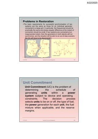 6/22/2020
Problems in Restoration
The basic requirements for successful synchronisation of two
systems are the same as those for an individual generator
connected to a large grid. In particular, the frequencies should be
practically the same and phase angular difference at the instant of
connection should be small. If two systems are connected at an
inappropriate instant, then the generators in both islands will not
synchronize, and the situation will be akin to an out-of-step scenario;
the link will have to be disconnected.
6/22/2020 Stamford University Bangladesh 199
Unit Commitment
Unit Commitment (UC) is the problem of
determining the schedule of
generating units within a power
system subject to device and operating
constraints. The decision process
selects units to be on or off, the type of fuel,
the power generation for each unit, the fuel
mixture when applicable, and the reserve
margins.
6/22/2020 Stamford University Bangladesh 200
 