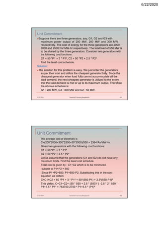 6/22/2020
Unit Commitment
Suppose there are three generators, say, G1, G2 and G3 with
maximum power output of 200 MW, 250 MW and 300 MW
respectively. The cost of energy for the three generators are 2000,
3000 and 2500 Rs/ MW-hr respectively. The total load of 550 MW is
to be shared by the three generators. Consider two generators with
the following cost functions:
C1 = 50 *P1 + 3 * P1², C2 = 50 *P2 + 2.5 * P2²
Find the least cost schedule.
Solution:
The solution for this problem is easy. We just order the generators
as per their cost and utilize the cheapest generator fully. Since the
cheapest generator when load fully cannot accommodate all the
load demand, the next cheapest generator is utilized to the extent
that the load demand is met or up to its maximum output. Therefore
the obvious schedule is:
G1 : 200 MW, G3 : 300 MW and G2 : 50 MW.
6/22/2020 Stamford University Bangladesh 201
Unit Commitment
The average cost of electricity is
C=(200*2000+300*2500+50*3000)/550 = 2364 Rs/MW-hr
Given two generators with the following cost functions:
C1 = 50 *P1 + 3 * P1²
C2 = 50 *P2 + 2.5 * P2²
Let us assume that the generators (G1 and G2) do not have any
maximum limits. Find the least cost schedule.
Total cost is given by : C1+C2 which is to be minimized.
subject to P1+P2 = 550
Since P1+P2=550, P1=550-P2. Substituting this in the cost
equation we obtain:
C=C1+C2 = 50 *P1 + 3 * P1² + 50*(550-P1) + 2.5*(550-P1)²
This yields, C=C1+C2= (50 * 550 + 2.5 * (550)² ) -2.5 * 2 * 550 *
P1+5.5 * P1² = 783750-2750 * P1+5.5 * (P1)²
6/22/2020 Stamford University Bangladesh 202
 