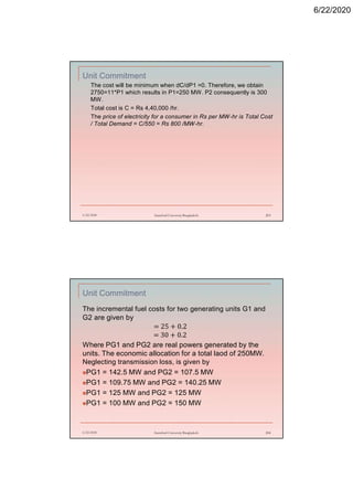 6/22/2020
Unit Commitment
The cost will be minimum when dC/dP1 =0. Therefore, we obtain
2750=11*P1 which results in P1=250 MW. P2 consequently is 300
MW.
Total cost is C = Rs 4,40,000 /hr.
The price of electricity for a consumer in Rs per MW-hr is Total Cost
/ Total Demand = C/550 = Rs 800 /MW-hr.
6/22/2020 Stamford University Bangladesh 203
Unit Commitment
The incremental fuel costs for two generating units G1 and
G2 are given by
= 25 + 0.2
= 30 + 0.2
Where PG1 and PG2 are real powers generated by the
units. The economic allocation for a total laod of 250MW.
Neglecting transmission loss, is given by
PG1 = 142.5 MW and PG2 = 107.5 MW
PG1 = 109.75 MW and PG2 = 140.25 MW
PG1 = 125 MW and PG2 = 125 MW
PG1 = 100 MW and PG2 = 150 MW
6/22/2020 Stamford University Bangladesh 204
 