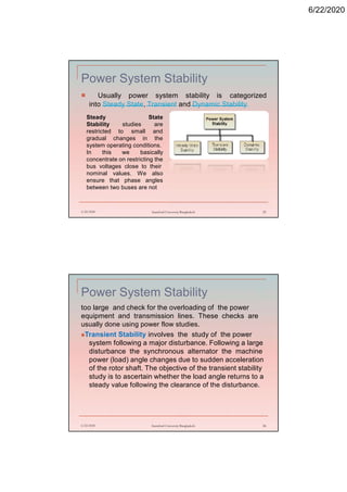 6/22/2020
Power System Stability
 Usually power system stability is categorized
into Steady State, Transient and Dynamic Stability.
6/22/2020 Stamford University Bangladesh 25
Steady State
Stability studies are
restricted to small and
gradual changes in the
system operating conditions.
In this we basically
concentrate on restricting the
bus voltages close to their
nominal values. We also
ensure that phase angles
between two buses are not
Power System Stability
too large and check for the overloading of the power
equipment and transmission lines. These checks are
usually done using power flow studies.
Transient Stability involves the study of the power
system following a major disturbance. Following a large
disturbance the synchronous alternator the machine
power (load) angle changes due to sudden acceleration
of the rotor shaft. The objective of the transient stability
study is to ascertain whether the load angle returns to a
steady value following the clearance of the disturbance.
6/22/2020 Stamford University Bangladesh 26
 