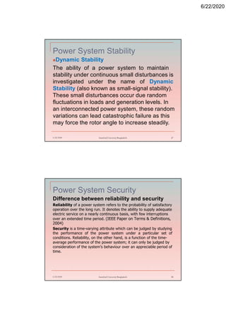 6/22/2020
Power System Stability
Dynamic Stability
The ability of a power system to maintain
stability under continuous small disturbances is
investigated under the name of Dynamic
Stability (also known as small-signal stability).
These small disturbances occur due random
fluctuations in loads and generation levels. In
an interconnected power system, these random
variations can lead catastrophic failure as this
may force the rotor angle to increase steadily.
6/22/2020 Stamford University Bangladesh 27
Power System Security
Difference between reliability and security
Reliability of a power system refers to the probability of satisfactory
operation over the long run. It denotes the ability to supply adequate
electric service on a nearly continuous basis, with few interruptions
over an extended time period. (IEEE Paper on Terms & Definitions,
2004)
Security is a time-varying attribute which can be judged by studying
the performance of the power system under a particular set of
conditions. Reliability, on the other hand, is a function of the time-
average performance of the power system; it can only be judged by
consideration of the system’s behaviour over an appreciable period of
time.
6/22/2020 Stamford University Bangladesh 28
 