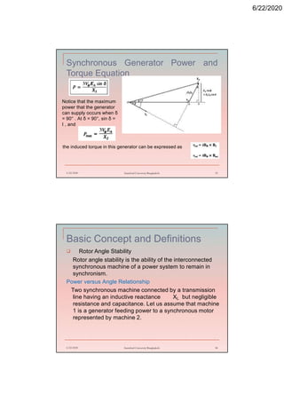 6/22/2020
Synchronous Generator Power and
Torque Equation
6/22/2020 Stamford University Bangladesh 33
Notice that the maximum
power that the generator
can supply occurs when δ
= 90° . At δ = 90°, sin δ =
I , and
the induced torque in this generator can be expressed as
Basic Concept and Definitions
 Rotor Angle Stability
Rotor angle stability is the ability of the interconnected
synchronous machine of a power system to remain in
synchronism.
Power versus Angle Relationship
Two synchronous machine connected by a transmission
line having an inductive reactance XL but negligible
resistance and capacitance. Let us assume that machine
1 is a generator feeding power to a synchronous motor
represented by machine 2.
6/22/2020 Stamford University Bangladesh 34
 