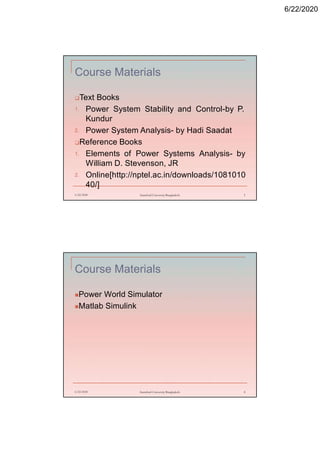 6/22/2020
Course Materials
Text Books
1. Power System Stability and Control-by P.
Kundur
2. Power System Analysis- by Hadi Saadat
Reference Books
1. Elements of Power Systems Analysis- by
William D. Stevenson, JR
2. Online[http://nptel.ac.in/downloads/1081010
40/]
6/22/2020 Stamford University Bangladesh 3
Course Materials
Power World Simulator
Matlab Simulink
6/22/2020 Stamford University Bangladesh 4
 