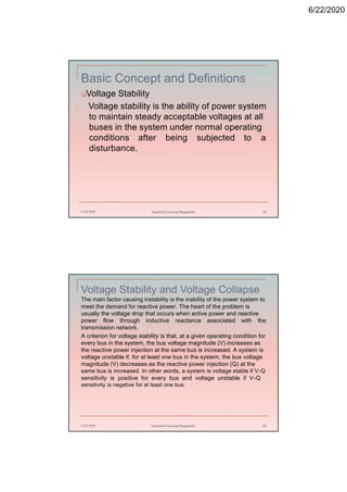 6/22/2020
Basic Concept and Definitions
Voltage Stability
Voltage stability is the ability of power system
to maintain steady acceptable voltages at all
buses in the system under normal operating
conditions after being subjected to a
disturbance.
6/22/2020 Stamford University Bangladesh 39
Voltage Stability and Voltage Collapse
The main factor causing instability is the inability of the power system to
meet the demand for reactive power. The heart of the problem is
usually the voltage drop that occurs when active power and reactive
power flow through inductive reactance associated with the
transmission network.
A criterion for voltage stability is that, at a given operating condition for
every bus in the system, the bus voltage magnitude (V) increases as
the reactive power injection at the same bus is increased. A system is
voltage unstable if, for at least one bus in the system, the bus voltage
magnitude (V) decreases as the reactive power injection (Q) at the
same bus is increased. In other words, a system is voltage stable if V-Q
sensitivity is positive for every bus and voltage unstable if V-Q
sensitivity is negative for at least one bus.
6/22/2020 Stamford University Bangladesh 40
 