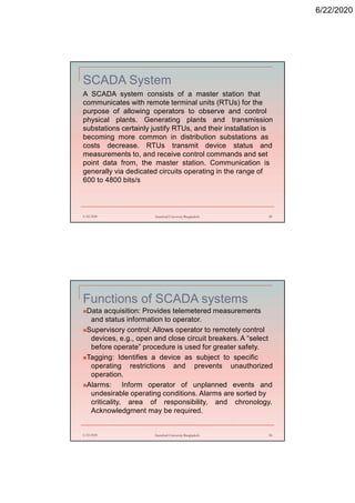 6/22/2020
SCADA System
A SCADA system consists of a master station that
communicates with remote terminal units (RTUs) for the
purpose of allowing operators to observe and control
physical plants. Generating plants and transmission
substations certainly justify RTUs, and their installation is
becoming more common in distribution substations as
costs decrease. RTUs transmit device status and
measurements to, and receive control commands and set
point data from, the master station. Communication is
generally via dedicated circuits operating in the range of
600 to 4800 bits/s
6/22/2020 Stamford University Bangladesh 49
Functions of SCADA systems
Data acquisition: Provides telemetered measurements
and status information to operator.
Supervisory control: Allows operator to remotely control
devices, e.g., open and close circuit breakers. A “select
before operate” procedure is used for greater safety.
Tagging: Identifies a device as subject to specific
operating restrictions and prevents unauthorized
operation.
Alarms: Inform operator of unplanned events and
undesirable operating conditions. Alarms are sorted by
criticality, area of responsibility, and chronology.
Acknowledgment may be required.
6/22/2020 Stamford University Bangladesh 50
 