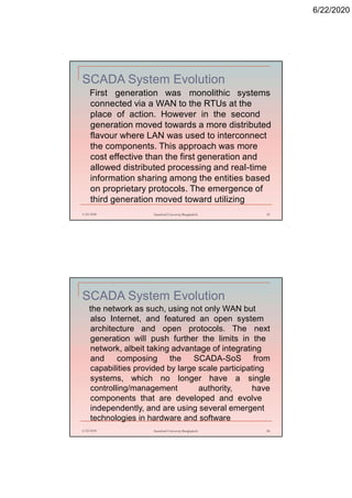 6/22/2020
SCADA System Evolution
First generation was monolithic systems
connected via a WAN to the RTUs at the
place of action. However in the second
generation moved towards a more distributed
flavour where LAN was used to interconnect
the components. This approach was more
cost effective than the first generation and
allowed distributed processing and real-time
information sharing among the entities based
on proprietary protocols. The emergence of
third generation moved toward utilizing
6/22/2020 Stamford University Bangladesh 53
SCADA System Evolution
the network as such, using not only WAN but
also Internet, and featured an open system
architecture and open protocols. The next
generation will push further the limits in the
network, albeit taking advantage of integrating
and composing the SCADA-SoS from
capabilities provided by large scale participating
systems, which no longer have a single
controlling/management authority, have
components that are developed and evolve
independently, and are using several emergent
technologies in hardware and software
6/22/2020 Stamford University Bangladesh 54
 
