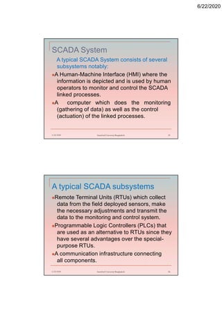 6/22/2020
SCADA System
A typical SCADA System consists of several
subsystems notably:
A Human-Machine Interface (HMI) where the
information is depicted and is used by human
operators to monitor and control the SCADA
linked processes.
A computer which does the monitoring
(gathering of data) as well as the control
(actuation) of the linked processes.
6/22/2020 Stamford University Bangladesh 55
A typical SCADA subsystems
Remote Terminal Units (RTUs) which collect
data from the field deployed sensors, make
the necessary adjustments and transmit the
data to the monitoring and control system.
Programmable Logic Controllers (PLCs) that
are used as an alternative to RTUs since they
have several advantages over the special-
purpose RTUs.
A communication infrastructure connecting
all components.
6/22/2020 Stamford University Bangladesh 56
 