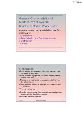 6/22/2020
General Characteristics of
Modern Power System
Structure of Modern Power System
6/22/2020 Stamford University Bangladesh 5
A power system can be subdivided into four
major parts:
Generation
Transmission and Subtransmission
Distribution
Loads
Generation
Three phase ac generator known as synchronous
generator or alternator.
It can generate high power( 50MW to1500MW) at high
voltage upto 30kV
The source of mechanical power, commonly known as
the prime mover.
Steam turbines operate at relatively high speed of 3600
or 1800 rpm
Transmission
Transfer electric energy from generating units at various
locations to the distribution system.
Economic dispatch of power.
6/22/2020 Stamford University Bangladesh 6
 
