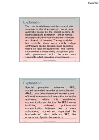6/22/2020
Explanation
The control model based on this communication
structure is almost exclusively one of slow
automatic control by the control centers—to
balance load and generation—and of manual
(slower) control by system operators—to open
and close circuit breakers. The only available
fast controls, which serve mainly voltage
controls and special controls, make decisions
based on local measurements. This control
structure has a limited ability to cope with grid-
wide phenomena, which becomes more
valnerable to fast cascading phenomenona.
6/22/2020 Stamford University Bangladesh 59
Explanation
Special protection schemes (SPS),
sometimes called remedial action schemes
(RAS), have been developed to meet some
of the wide-area control needs that cannot be
addressed within this established
communication architecture. An SPS involves
instituting hardwired, point-to-point
communication between two or more
substations, sometimes separated by
hundreds of miles. With an SPS, the
occurrence of particular events or
6/22/2020 Stamford University Bangladesh 60
 