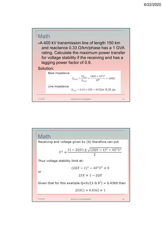 6/22/2020
Math
A 400 kV transmission line of length 150 km
and reactance 0.33 Ω/km/phase has a 1 GVA
rating. Calculate the maximum power transfer
for voltage stability if the receiving end has a
lagging power factor of 0.9.
Solution:
6/22/2020 Stamford University Bangladesh 63
Math
6/22/2020 Stamford University Bangladesh 64
 
