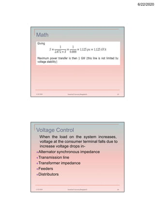 6/22/2020
Math
6/22/2020 Stamford University Bangladesh 65
Voltage Control
When the load on the system increases,
voltage at the consumer terminal falls due to
increase voltage drops in-
Alternator synchronous impedance
Transmission line
Transformer impedance
Feeders
Distributors
6/22/2020 Stamford University Bangladesh 66
 
