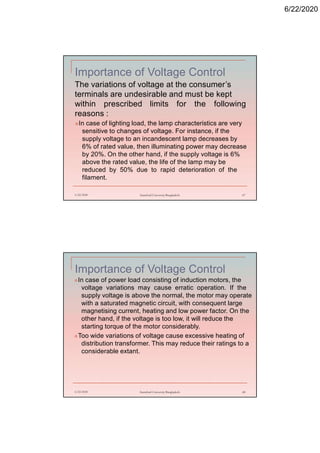 6/22/2020
Importance of Voltage Control
The variations of voltage at the consumer’s
terminals are undesirable and must be kept
within prescribed limits for the following
reasons :
In case of lighting load, the lamp characteristics are very
sensitive to changes of voltage. For instance, if the
supply voltage to an incandescent lamp decreases by
6% of rated value, then illuminating power may decrease
by 20%. On the other hand, if the supply voltage is 6%
above the rated value, the life of the lamp may be
reduced by 50% due to rapid deterioration of the
filament.
6/22/2020 Stamford University Bangladesh 67
Importance of Voltage Control
6/22/2020 Stamford University Bangladesh 68
In case of power load consisting of induction motors, the
voltage variations may cause erratic operation. If the
supply voltage is above the normal, the motor may operate
with a saturated magnetic circuit, with consequent large
magnetising current, heating and low power factor. On the
other hand, if the voltage is too low, it will reduce the
starting torque of the motor considerably.
Too wide variations of voltage cause excessive heating of
distribution transformer. This may reduce their ratings to a
considerable extant.
 