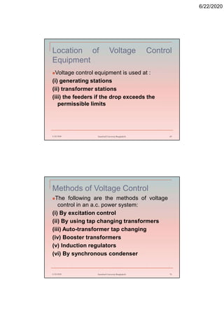 6/22/2020
Location of Voltage Control
Equipment
Voltage control equipment is used at :
(i) generating stations
(ii) transformer stations
(iii) the feeders if the drop exceeds the
permissible limits
6/22/2020 Stamford University Bangladesh 69
Methods of Voltage Control
The following are the methods of voltage
control in an a.c. power system:
(i) By excitation control
(ii) By using tap changing transformers
(iii) Auto-transformer tap changing
(iv) Booster transformers
(v) Induction regulators
(vi) By synchronous condenser
6/22/2020 Stamford University Bangladesh 70
 